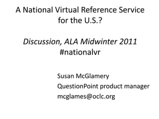 A National Virtual Reference Service for the U.S.? Discussion, ALA Midwinter 2011#nationalvr Susan McGlamery QuestionPoint product manager mcglames@oclc.org 