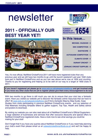 FEBRUARY 2011




    newsletter
                                                                  CURRENT
2011 - OFFICIALLY OUR                                             NUMBER OF
                                                                  REGISTRANTS

BEST YEAR YET!
                                                                  In this issue…
                                                                             MICHAEL VAUGHAN 2

                                                                              DDC COMPETITION 3

                                                                                   EASYSCORE 4

                                                                      AUTOGUIDE COMPETITION 5

                                                                                CLIMATE COVER 6

                                                                              DURANT CRICKET 7

                                                                   JOHNJAC CRICKET SUPPLIES 8



Yes, it’s now official, NatWest CricketForce 2011 will have more registered clubs than any
previous year and we still have two months to go until the launch weekend! Last year 1642 clubs
took part in NatWest CricketForce and as you can see above we’re now at 1654 and counting.
Thanks to you for registering and helping us to be well on our way to a target of 1800 clubs in
2011.

If you haven’t registered yet please go to www.ecb.co.uk/natwestcricketforce and get involved and
if you know any other clubs that are yet to register please give them every encouragement to do so!


With two months to go there is still much you can do to ensure that your club has a fantastic
event. Have you visited our website yet to discover the fantastic online resources that we have to
offer? At www.ecb.co.uk/natwestcricketforce you’ll find a fantastic Step by Step Guide, Case
Studies from clubs participating in previous NatWest CricketForce events, and our selection of
Vital Materials including template letters to gather support, Top Tips, Health and Safety advice
and posters to download.

By visiting our website you can also read about all of NatWest CricketForce’s Official Supporters -
a large selection of businesses and services that offer exclusive discounts and special offers to
NatWest CricketForce registered clubs. Have a look now to see what savings you could be
making for your club!

Don’t forget that if you have any queries about NatWest CricketForce or if you need help planning
your club’s event then please email us at natwestcricketforce@ecb.co.uk and we’ll be happy to
help.


PAGE 1                                          www.ecb.co.uk/natwestcricketforce
 