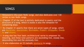 SONGS
• Natyasastra discusses Vedic songs, and also dedicates over 130
verses to non-Vedic songs.
• Chapter 17 of the text is entirely dedicated to poetry and the
structure of a song, which it states is also the template for
composing plays.
• Its chapter 31 asserts that there are seven types of songs, which
are Mandraka, Aparantaka, Rovindaka, Prakari, Ullopyaka, Oveda
ka and Uttara.
• A song also has four basic architectural varna to empower its
meaning, and these tone patterns are ascending line, steady line,
descending line and the unsteady line.
• It also elaborates on 33 melodic alankaras in songs.
Thakur College Of Science & Commerce,Mumbai
 