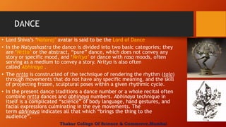 DANCE
• Lord Shiva’s ‘Nataraj’ avatar is said to be the Lord of Dance
• In the Natyashastra the dance is divided into two basic categories; they
are ‘Nrtta’ or the abstract, “pure” dance, which does not convey any
story or specific mood, and ‘Nritya’ or dance with rasa moods, often
serving as a medium to convey a story. Nritya is also often
called Abhinaya .
• The nrtta is constructed of the technique of rendering the rhythm (tala)
through movements that do not have any specific meaning, and the skill
of projecting frozen, sculptural poses within a given rhythmic cycle.
• In the present dance traditions a dance number or a whole recital often
combine nrtta dances and abhinaya numbers. Abhinaya technique in
itself is a complicated “science” of body language, hand gestures, and
facial expressions culminating in the eye movements. The
term abhinaya indicates all that which “brings the thing to the
audience”.
Thakur College Of Science & Commerce,Mumbai
 