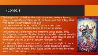 (Contd.)
• The Natyashastra defines the basic dance unit to be a karana,
which is a specific combination of the hands and feet integrated
with specific body posture and gait
(sthana and chari respectively). Chapter 4 describes
108 karanas as the building blocks to the art of dance.
• The Natyashastra mentions two different dance styles. They
are lasya and tandava. Tandava is related to the powerful creative
and destructive cosmic dance of God Shiva, while lasya is said to
have been created by Shiva’s spouse, Goddess Parvati.
• Traditionally these terms are used to indicate the style of dance,
i.e. lasya is a soft and graceful style, while tandava is strong,
even aggressive, in style. Both styles can be performed by either
male or female dancers.
Thakur College Of Science & Commerce,Mumbai
 
