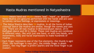 Hasta Mudras mentioned in Natyashastra
• Hasta means hand and Mudra means "seal", "mark", or "gesture”.
Hasta Mudras are gestures performed with the hands and are used
to convey various feelings, or expressions or meanings.
• The Natya Shastra describes 24 mudras. In all the forms of Indian
classical dance the mudras are similar, though the names and uses
vary. There are 28 root mudras in Bharatanatyam dance, 24 in
Kathakali dance and 20 in Odissi. These root mudras are combined
in different ways, like with just one hand, or with two hands, arm
movements, body and facial expressions to make hundreds of
mudras .
• Each finger represents one of the five elements—the thumb is agni
(fire), the forefinger is vayu (air), the middle finger is akash
(ether), the ring finger is prithvi (earth) and the little finger is jal
(water).
Thakur College Of Science & Commerce,Mumbai
 