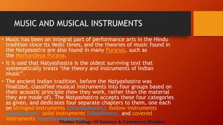 MUSIC AND MUSICAL INSTRUMENTS
• Music has been an integral part of performance arts in the Hindu
tradition since its Vedic times, and the theories of music found in
the Natyasastra are also found in many Puranas, such as
the Markandeya Purana.
• It is said that Natyashastra is the oldest surviving text that
systematically treats "the theory and instruments of Indian
music”.
• The ancient Indian tradition, before the Natyashastra was
finalized, classified musical instruments into four groups based on
their acoustic principle (how they work, rather than the material
they are made of). The Natyashastra accepts these four categories
as given, and dedicates four separate chapters to them, one each
on stringed instruments (chordophones), hollow instruments
(aerophones), solid instruments (idiophones), and covered
instruments (membranophones).Thakur College Of Science & Commerce,Mumbai
 
