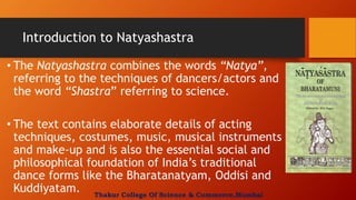 Introduction to Natyashastra
• The Natyashastra combines the words “Natya”,
referring to the techniques of dancers/actors and
the word “Shastra” referring to science.
• The text contains elaborate details of acting
techniques, costumes, music, musical instruments
and make-up and is also the essential social and
philosophical foundation of India’s traditional
dance forms like the Bharatanatyam, Oddisi and
Kuddiyatam. Thakur College Of Science & Commerce,Mumbai
 