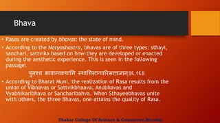 Bhava
• Rasas are created by bhavas: the state of mind.
• According to the Natyashastra, bhavas are of three types: sthayi,
sanchari, sattvika based on how they are developed or enacted
during the aesthetic experience. This is seen in the following
passage:
पुनश्च भावान्वक्ष्यामम स्थाययसञ्चाररसत्त्वजान्॥६.१६॥
• According to Bharat Muni, the realization of Rasa results from the
union of Vibhavas or Sattvikbhaava, Anubhavas and
Vyabhikaribhava or Sancharibahva. When Sthayeebhavas unite
with others, the three Bhavas, one attains the quality of Rasa.
Thakur College Of Science & Commerce,Mumbai
 
