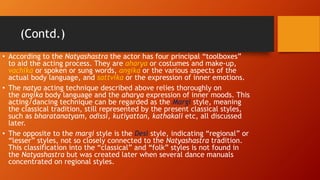 (Contd.)
• According to the Natyashastra the actor has four principal “toolboxes”
to aid the acting process. They are aharya or costumes and make-up,
vachika or spoken or sung words, angika or the various aspects of the
actual body language, and sattvika or the expression of inner emotions.
• The natya acting technique described above relies thoroughly on
the angika body language and the aharya expression of inner moods. This
acting/dancing technique can be regarded as the Margi style, meaning
the classical tradition, still represented by the present classical styles,
such as bharatanatyam, odissi, kutiyattan, kathakali etc, all discussed
later.
• The opposite to the margi style is the Desi style, indicating “regional” or
“lesser” styles, not so closely connected to the Natyashastra tradition.
This classification into the “classical” and “folk” styles is not found in
the Natyashastra but was created later when several dance manuals
concentrated on regional styles.
 