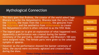 Mythological Connection
• The story goes that Brahma, the creator of the world asked Sage
Bharata to write the Natyashastra. Bharata took the lyrics from
the 'Rigveda, the music from the Samaveda, the gestures from
the Yajurveda and the aesthetics from Atharvaveda to create
the Natyashastra which is often referred to as the fifth Veda.
• The legend goes on to give an explanation of what happened next.
Apparently a performance was created during the banner
ceremony of the god Indra, (Indrodhvaja), and Bharata’s 100 sons
were assigned roles. The female parts were given to the celestial
nymphs or apsaras.
• However as the performance showed the banner ceremony of
Indra, the asuras were extremely agitated and created chaos
during the show.
Rigveda
Samveda
Natyashastra
Samveda
Yajurveda
Thakur College Of Science & Commerce,Mumbai
 