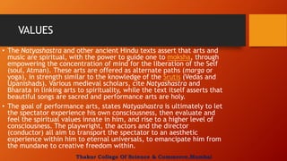 VALUES
• The Natyashastra and other ancient Hindu texts assert that arts and
music are spiritual, with the power to guide one to moksha, through
empowering the concentration of mind for the liberation of the Self
(soul, Atman). These arts are offered as alternate paths (marga or
yoga), in strength similar to the knowledge of the Srutis (Vedas and
Upanishads). Various medieval scholars, cite Natyashastra and
Bharata in linking arts to spirituality, while the text itself asserts that
beautiful songs are sacred and performance arts are holy.
• The goal of performance arts, states Natyashastra is ultimately to let
the spectator experience his own consciousness, then evaluate and
feel the spiritual values innate in him, and rise to a higher level of
consciousness. The playwright, the actors and the director
(conductor) all aim to transport the spectator to an aesthetic
experience within him to eternal universals, to emancipate him from
the mundane to creative freedom within.
Thakur College Of Science & Commerce,Mumbai
 