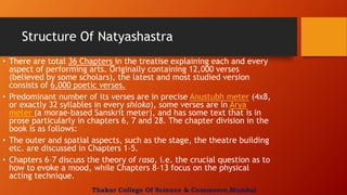 Structure Of Natyashastra
• There are total 36 Chapters in the treatise explaining each and every
aspect of performing arts. Originally containing 12,000 verses
(believed by some scholars), the latest and most studied version
consists of 6,000 poetic verses.
• Predominant number of its verses are in precise Anustubh meter (4x8,
or exactly 32 syllables in every shloka), some verses are in Arya
meter (a morae-based Sanskrit meter), and has some text that is in
prose particularly in chapters 6, 7 and 28. The chapter division in the
book is as follows:
• The outer and spatial aspects, such as the stage, the theatre building
etc. are discussed in Chapters 1–5.
• Chapters 6–7 discuss the theory of rasa, i.e. the crucial question as to
how to evoke a mood, while Chapters 8–13 focus on the physical
acting technique.
Thakur College Of Science & Commerce,Mumbai
 