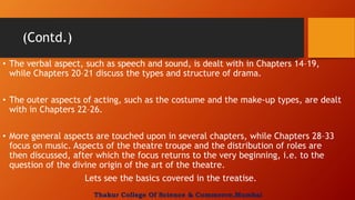 (Contd.)
• The verbal aspect, such as speech and sound, is dealt with in Chapters 14–19,
while Chapters 20–21 discuss the types and structure of drama.
• The outer aspects of acting, such as the costume and the make-up types, are dealt
with in Chapters 22–26.
• More general aspects are touched upon in several chapters, while Chapters 28–33
focus on music. Aspects of the theatre troupe and the distribution of roles are
then discussed, after which the focus returns to the very beginning, i.e. to the
question of the divine origin of the art of the theatre.
Lets see the basics covered in the treatise.
Thakur College Of Science & Commerce,Mumbai
 