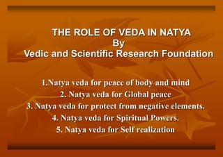 1.Natya veda for peace of body and mind
2. Natya veda for Global peace
3. Natya veda for protect from negative elements.
4. Natya veda for Spiritual Powers.
5. Natya veda for Self realization
THE ROLE OF VEDA IN NATYA
By
Vedic and Scientific Research Foundation
 