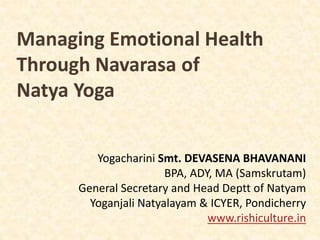 Managing Emotional Health
Through Navarasa of
Natya Yoga
Yogacharini Smt. DEVASENA BHAVANANI
BPA, ADY, MA (Samskrutam)
General Secretary and Head Deptt of Natyam
Yoganjali Natyalayam & ICYER, Pondicherry
www.rishiculture.in
 