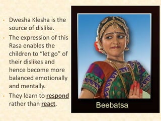 • Dwesha Klesha is the
source of dislike.
• The expression of this
Rasa enables the
children to “let go” of
their dislikes and
hence become more
balanced emotionally
and mentally.
• They learn to respond
rather than react.
 