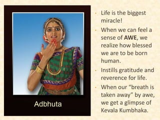 • Life is the biggest
miracle!
• When we can feel a
sense of AWE, we
realize how blessed
we are to be born
human.
• Instills gratitude and
reverence for life.
• When our “breath is
taken away” by awe,
we get a glimpse of
Kevala Kumbhaka.
 