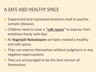 A SAFE AND HEALTHY SPACE
 Suppressed and repressed emotions lead to psycho-
somatic diseases
 Children need to have a “safe space” to express their
emotions freely with fear
 At Yoganjali Natyalayam we have created a healthy
and safe space.
 They can express themselves without judgment or any
negative repercussions.
 They are encouraged to be the best version of
themselves.
 