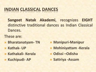 INDIAN CLASSICAL DANCES
Sangeet Natak Akademi, recognizes EIGHT
distinctive traditional dances as Indian Classical
Dances.
These are:
 Bharatanatyam- TN
 Kathak- UP
 Kathakali- Kerala
 Kuchipudi- AP
 Manipuri-Manipur
 Mohiniyattam -Kerala
 Odissi –Odisha
 Sattriya -Assam
 