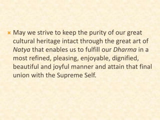  May we strive to keep the purity of our great
cultural heritage intact through the great art of
Natya that enables us to fulfill our Dharma in a
most refined, pleasing, enjoyable, dignified,
beautiful and joyful manner and attain that final
union with the Supreme Self.
 