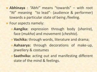  Abhinaya : “Abhi” means “towards” – with root
“Ni” meaning “to lead”- (audience & performer)
towards a particular state of being /feeling.
 Four aspects namely:
 Aangika: expression through body (sharira),
face (mukha) and movement (cheshta).
 Vachika: through words, literature and drama;
 Aahaarya: through decorations of make-up,
jewellery & costumes
 Saathvika: acting out and manifesting different
state of the mind & feelings.
 