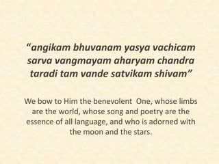“angikam bhuvanam yasya vachicam
sarva vangmayam aharyam chandra
taradi tam vande satvikam shivam”
We bow to Him the benevolent One, whose limbs
are the world, whose song and poetry are the
essence of all language, and who is adorned with
the moon and the stars.
 