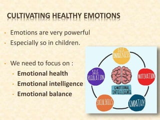 CULTIVATING HEALTHY EMOTIONS
• Emotions are very powerful
• Especially so in children.
• We need to focus on :
• Emotional health
• Emotional intelligence
• Emotional balance
 