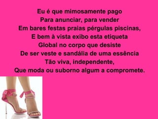 Eu é que mimosamente pago  Para anunciar, para vender  Em bares festas praias pérgulas piscinas,  E bem à vista exibo esta etiqueta  Global no corpo que desiste  De ser veste e sandália de uma essência  Tão viva, independente,  Que moda ou suborno algum a compromete.   