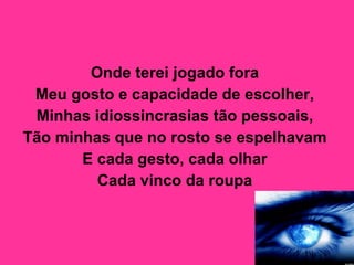 Onde terei jogado fora  Meu gosto e capacidade de escolher,  Minhas idiossincrasias tão pessoais,  Tão minhas que no rosto se espelhavam  E cada gesto, cada olhar  Cada vinco da roupa   