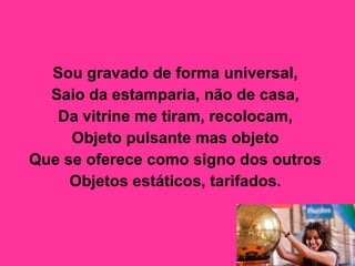 Sou gravado de forma universal,  Saio da estamparia, não de casa,  Da vitrine me tiram, recolocam,  Objeto pulsante mas objeto  Que se oferece como signo dos outros  Objetos estáticos, tarifados.   