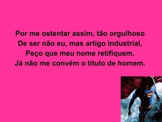 Por me ostentar assim, tão orgulhoso  De ser não eu, mas artigo industrial,  Peço que meu nome retifiquem.  Já não me convém o título de homem.   