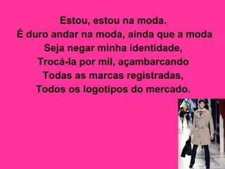 Estou, estou na moda.  É duro andar na moda, ainda que a moda  Seja negar minha identidade,  Trocá-la por mil, açambarcando  Todas as marcas registradas,  Todos os logotipos do mercado.   