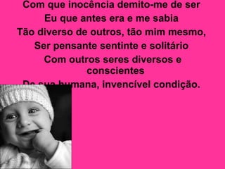 Com que inocência demito-me de ser  Eu que antes era e me sabia  Tão diverso de outros, tão mim mesmo,  Ser pensante sentinte e solitário  Com outros seres diversos e conscientes  De sua humana, invencível condição.   