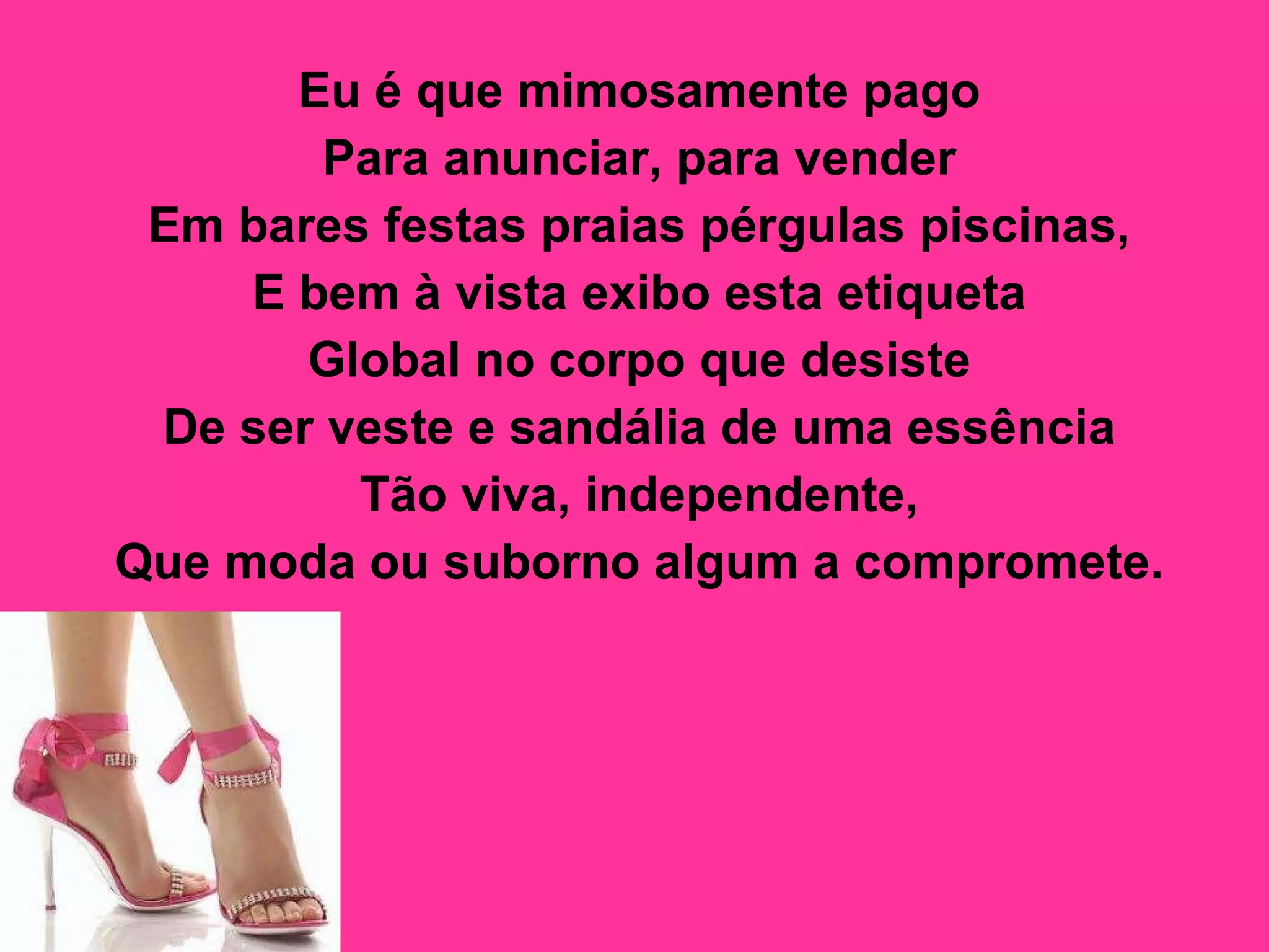 Eu é que mimosamente pago  Para anunciar, para vender  Em bares festas praias pérgulas piscinas,  E bem à vista exibo esta etiqueta  Global no corpo que desiste  De ser veste e sandália de uma essência  Tão viva, independente,  Que moda ou suborno algum a compromete.   