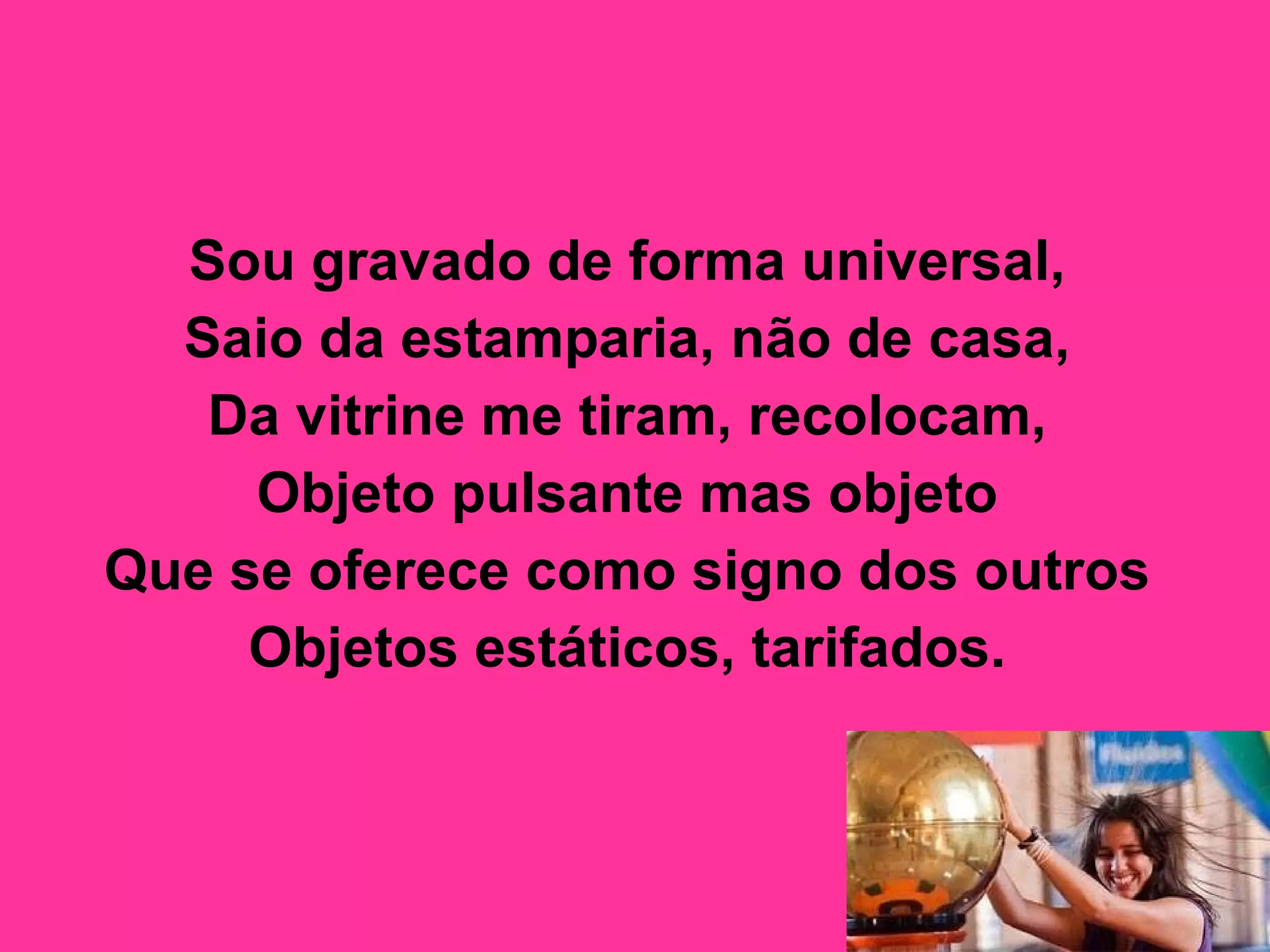 Sou gravado de forma universal,  Saio da estamparia, não de casa,  Da vitrine me tiram, recolocam,  Objeto pulsante mas objeto  Que se oferece como signo dos outros  Objetos estáticos, tarifados.   