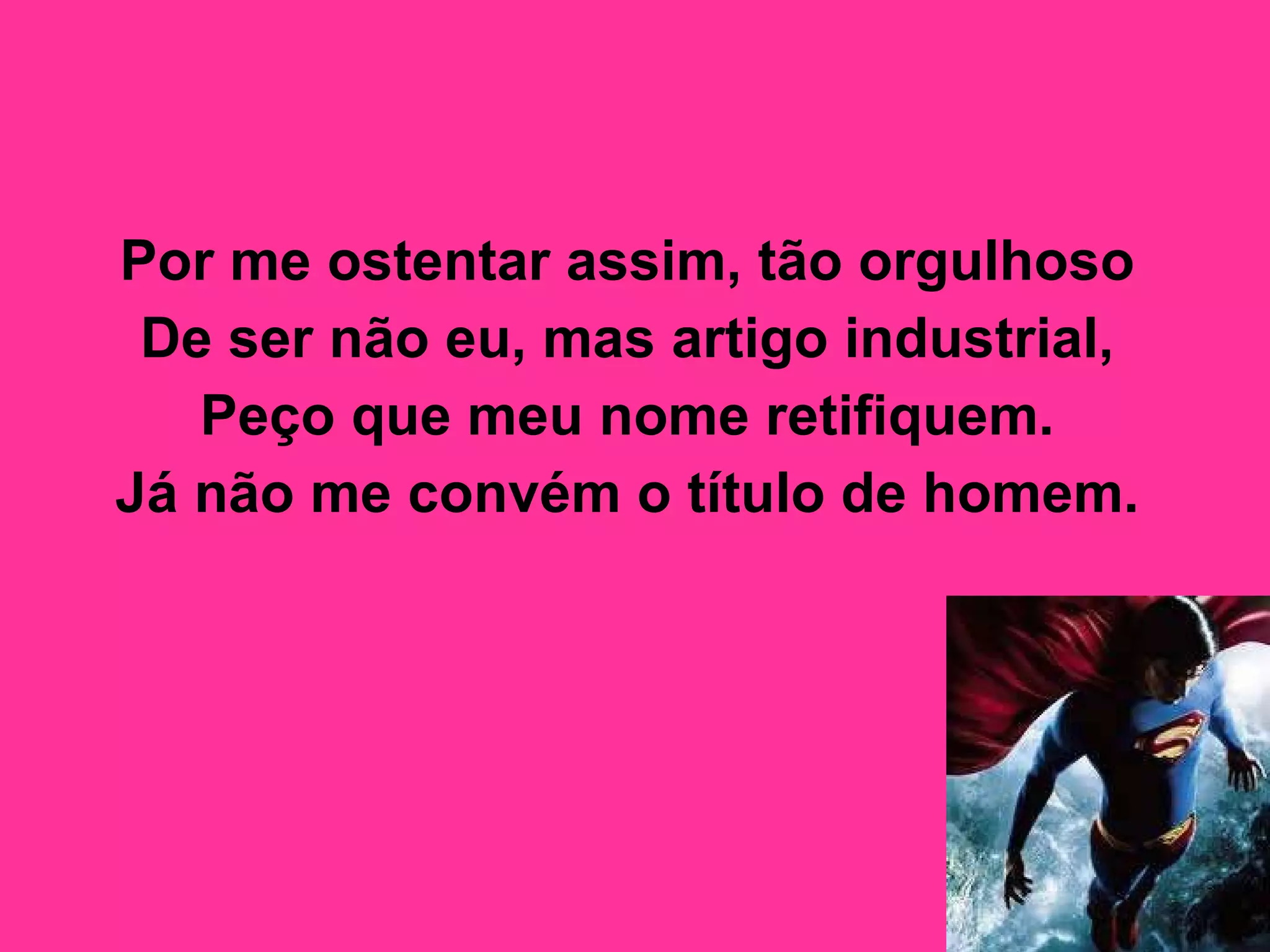 Por me ostentar assim, tão orgulhoso  De ser não eu, mas artigo industrial,  Peço que meu nome retifiquem.  Já não me convém o título de homem.   