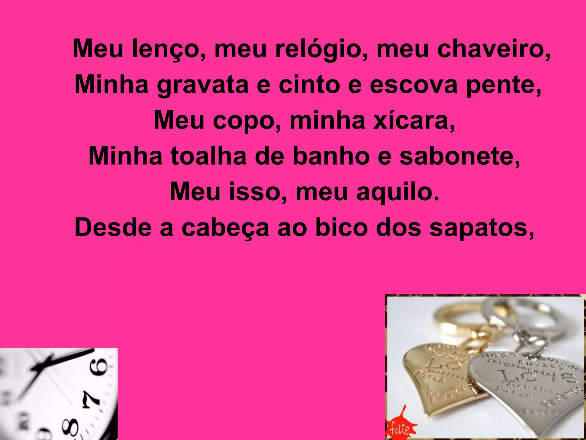 Meu lenço, meu relógio, meu chaveiro,  Minha gravata e cinto e escova pente,  Meu copo, minha xícara,  Minha toalha de banho e sabonete,  Meu isso, meu aquilo.  Desde a cabeça ao bico dos sapatos,   