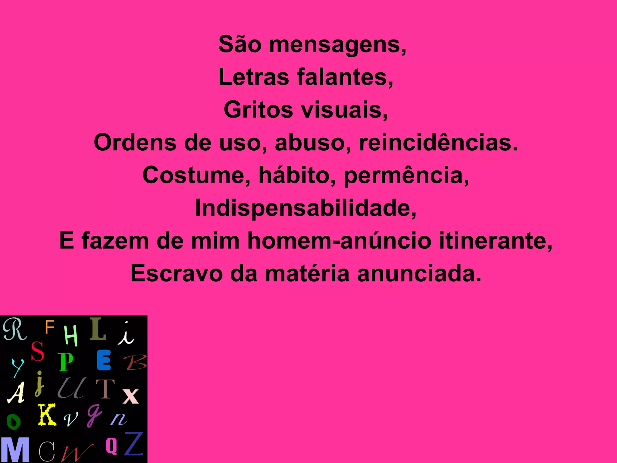 São mensagens,  Letras falantes,  Gritos visuais,  Ordens de uso, abuso, reincidências.  Costume, hábito, permência,  Indispensabilidade,  E fazem de mim homem-anúncio itinerante,  Escravo da matéria anunciada.   
