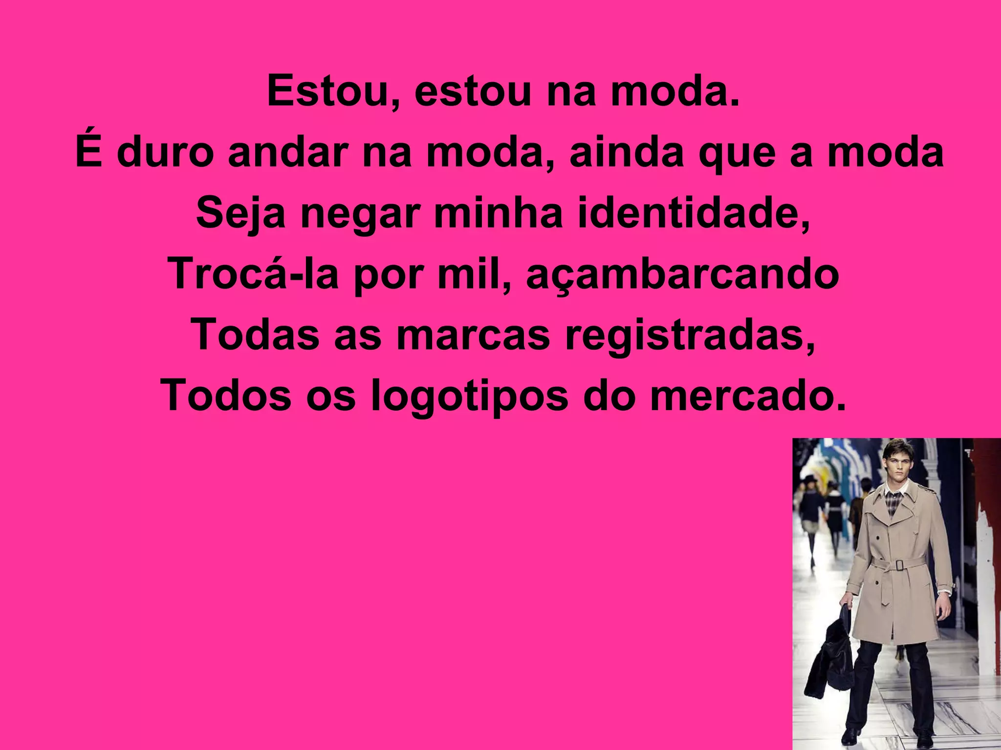 Estou, estou na moda.  É duro andar na moda, ainda que a moda  Seja negar minha identidade,  Trocá-la por mil, açambarcando  Todas as marcas registradas,  Todos os logotipos do mercado.   