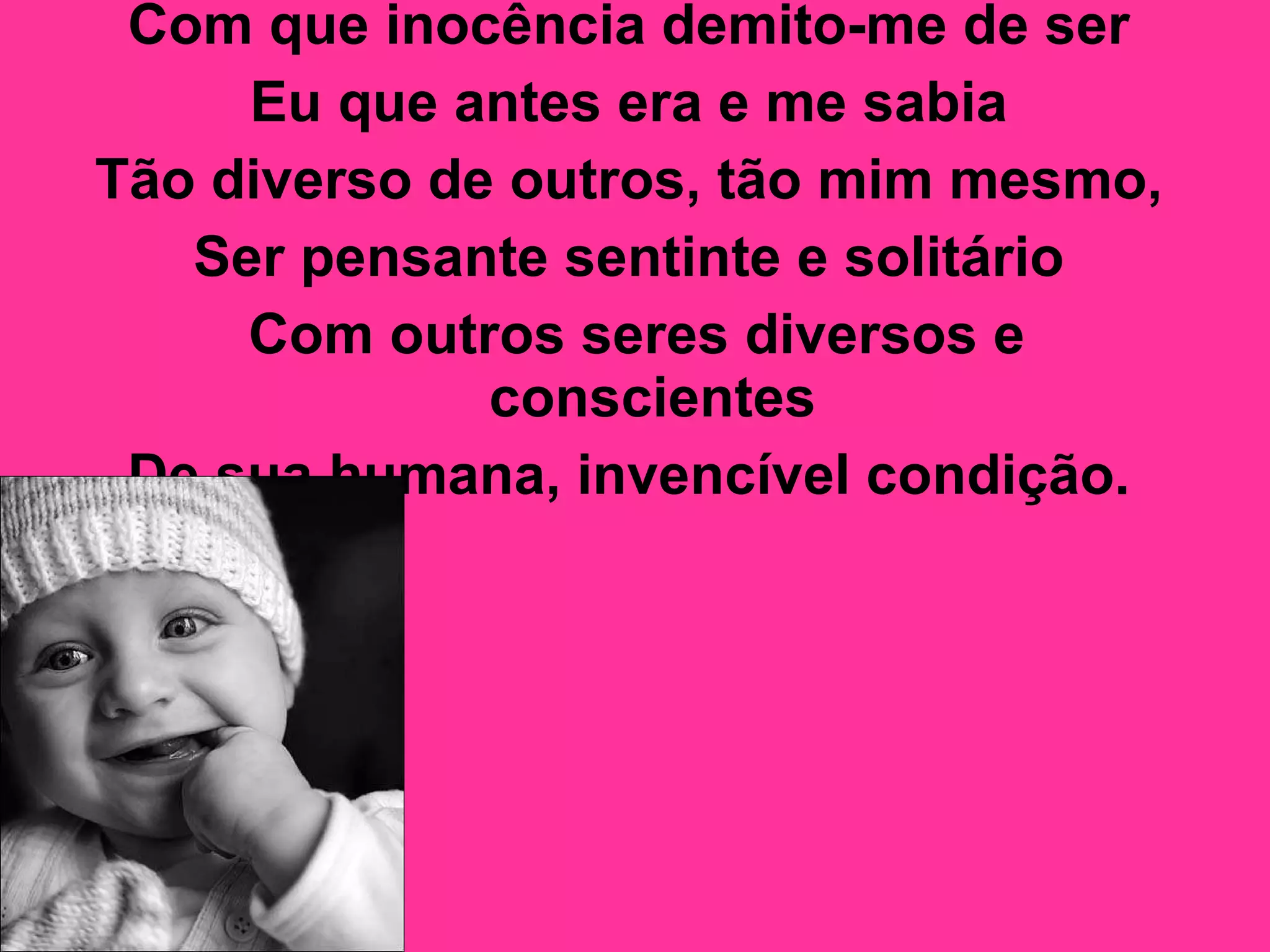 Com que inocência demito-me de ser  Eu que antes era e me sabia  Tão diverso de outros, tão mim mesmo,  Ser pensante sentinte e solitário  Com outros seres diversos e conscientes  De sua humana, invencível condição.   