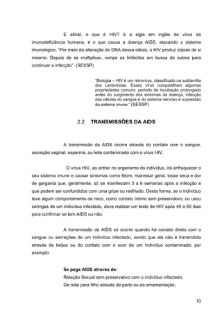 10
E  afinal,  o  que  é  HIV?  é  a  sigla  em  inglês  do  vírus  da 
imunodeficiência  humana,  é  o  que  causa  a  doença  AIDS,  atacando  o  sistema 
imunológico. “Por meio da alteração do DNA dessa célula, o HIV produz cópias de si 
mesmo.  Depois  de  se  multiplicar,  rompe  os  linfócitos  em  busca  de  outros  para 
continuar a infecção”. (SESSP)
“Biologia – HIV é um retrovírus, classificado na subfamília 
dos  Lentiviridae.  Esses  vírus  compartilham  algumas 
propriedades comuns: período de incubação prolongado 
antes  do  surgimento  dos  sintomas  da  doença,  infecção 
das células do sangue e do sistema nervoso e supressão 
do sistema imune.” (SESSP)
2.2 TRANSMISSÕES DA AIDS
A  transmissão  da  AIDS  ocorre  através  do  contato  com  o  sangue, 
secreção vaginal, esperma, ou leite contaminado com o vírus HIV.
  O vírus HIV, ao entrar no organismo do indivíduo, irá enfraquecer o 
seu sistema imune e causar sintomas como febre, mal­estar geral, tosse seca e dor 
de garganta que, geralmente, só se manifestam 3 a 6 semanas após a infecção e 
que podem ser confundidos com uma gripe ou resfriado. Desta forma, se o indivíduo 
teve algum comportamento de risco, como contato íntimo sem preservativo, ou usou 
seringas de um indivíduo infectado, deve realizar um teste de HIV após 40 a 60 dias 
para confirmar se tem AIDS ou não.
            
A transmissão da AIDS só ocorre quando há contato direto com o 
sangue  ou  secreções  de  um  indivíduo  infectado,  sendo  que  ela  não  é  transmitida 
através  de  beijos  ou  do  contato  com  o  suor  de  um  indivíduo  contaminado,  por 
exemplo:
Se pega AIDS através de:
Relação Sexual sem preservativo com o individuo infectado;
De mãe para filho através do parto ou da amamentação;
 