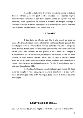 13
A adesão ao tratamento é um tema importante quando se trata de 
doenças  crônicas,  pois,  em  geral,  nestas  situações,  são  prescritos  regimes 
medicamentosos  complexos  e  com  baixa  adesão.  Dentre  os  aspectos  que  nela 
interferem,  estão  a  percepção  do  paciente  e  da  família  em  relação  à  doença,  a 
confiança na equipe de saúde, a percepção de que aderir poderá reduzir o risco de 
complicações e de morte e melhorar a qualidade de vida .
2.4 Teste HIV
O  diagnóstico  da  infecção  pelo  HIV  é  feito  a  partir  da  coleta  de 
sangue. No Brasil, temos os exames laboratoriais e os testes rápidos, que detectam 
os  anticorpos  contra  o  HIV  em  até  30  minutos,  colhendo  uma  gota  de  sangue  da 
ponta  do  dedo.  Esses  testes  são  realizados  gratuitamente  pelo  Sistema  Único  de 
Saúde  (SUS),  nas  unidades  da  rede  pública  e  nos  Centros  de  Testagem  e 
Aconselhamento  ­  CTA  (ver  localização  pelo  país).  Os  exames  podem  ser  feitos 
inclusive  de  forma  anônima.  Nesses  centros,  além  da  coleta  e  da  execução  dos 
testes, há um processo de aconselhamento, antes e depois do teste, para facilitar a 
correta interpretação do resultado pelo paciente. Também é possível onde fazer o 
teste pelo Disque Saúde (136).
 A infecção pelo HIV pode ser detectada com, pelo menos, 30  dias a 
contar da situação de risco. Isso porque o exame (o laboratorial ou o teste rápido) 
busca por anticorpos contra o HIV no sangue. Esse período é chamado de janela 
imunológica.
2.5 NOTICIÁRIO DE JORNAL
Este é um noticiário do Jornal na Região da Vila Matilde Publicado no ano de 2003.
 