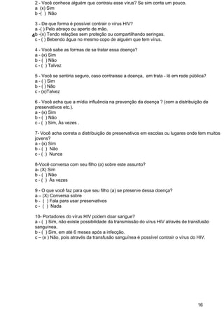 16
2 ­ Você conhece alguém que contraiu esse vírus? Se sim conte um pouco.
a  (x) Sim
b ­(  )  Não 
 
3 ­ De que forma é possível contrair o vírus HIV?
a ­( ) Pelo abraço ou aperto de mão.
b ­(x) Tendo relações sem proteção ou compartilhando seringas.
c ­ ( ) Bebendo água no mesmo copo de alguém que tem vírus.
 
4 ­ Você sabe as formas de se tratar essa doença?
a ­ (x) Sim
b ­ (  ) Não
c ­ (  ) Talvez
 
5 ­ Você se sentiria seguro, caso contraisse a doença,  em trata ­ lô em rede pública?
a ­ ( ) Sim
b ­ ( ) Não
c ­ (x)Talvez
 
6 ­ Você acha que a mídia influência na prevenção da doença ? (com a distribuição de 
preservativos etc.).
a ­ (x) Sim
b ­ (  ) Não
c ­ (  ) Sim, Às vezes . 
 
7­ Você acha correta a distribuição de preservativos em escolas ou lugares onde tem muitos 
jovens?
a ­ (x) Sim
b ­ (  )  Não
c ­ (  )  Nunca
 
8­Você conversa com seu filho (a) sobre este assunto?
a­ (X) Sim
b ­ (  ) Não
c ­ (  )  Ás vezes
 
9 ­ O que você faz para que seu filho (a) se preserve dessa doença?
a – (X) Conversa sobre
b ­  (  ) Fala para usar preservativos
c ­  (  )  Nada
 
10­ Portadores do vírus HIV podem doar sangue?
a ­ (  ) Sim, não existe possibilidade da transmissão do vírus HIV através de transfusão 
sanguínea.
b ­ (  ) Sim, em até 6 meses após a infecção.
c – (x ) Não, pois através da transfusão sanguínea é possível contrair o vírus do HIV.
 
4
 