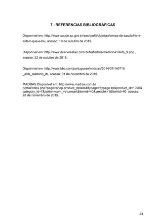 24
7 . REFERENCIAS BIBLIOGRÁFICAS
Disponível em: http://www.saude.sp.gov.br/ses/perfil/cidadao/temas­de­saude/hiv­e­
aids/o­que­e­hiv, acesso: 10 de outubro de 2015.
Disponível em: http://www.acervosaber.com.br/trabalhos/medicina1/aids_9.php , 
acesso: 22 de outubro de 2015.
Disponível em: http://www.bbc.com/portuguese/noticias/2014/07/140716 
_aids_relatorio_rb, acesso: 01 de novembro de 2015.
MADRAS Disponível em: http://www.madras.com.br 
portal/index.php?page=shop.product_details&flypage=flypage.tpl&product_id=1020&
category_id=7&option=com_virtuemart&Itemid=40&vmcchk=1&Itemid=40  acesso: 
28 de novembro de 2015.
 