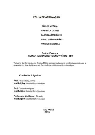    
                                     FOLHA DE APROVAÇÂO
                                                     BIANCA VITÓRIA
                                                    GABRIELA CAVINE
                                                   GABRIELA MARCIANO
                                                   
                                                    NATALIA MAGALHÃES
                                                    VINICIUS QUINTELA
Saúde /Doença
HUMAN IMMUNODEFICIENCY VÍRUS ­ HIV
Trabalho de Conclusão do Ensino Médio apresentado como exigência parcial para a 
obtenção do final de bimestre á Escola Estadual Infante Dom Henrique.
Comissão Julgadora
Prof.ª Rosemary Jacinto
Instituição: Infante Dom Henrique
Prof.ª Lilian Rodrigues
Instituição: Infante Dom Henrique
Professor Mediador: Ricardo 
Instituição: Infante Dom Henrique
SÃO PAULO
                                                  2015
 