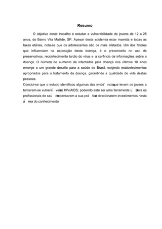 Resumo
O objetivo deste trabalho é estudar a vulnerabilidade de jovens de 12 a 25 
anos, do Bairro Vila Matilde, SP. Apesar desta epidemia estar inserida e todas as 
taxas etárias, nota­se que os adolescentes são os mais afetados. Um dos fatores 
que  influenciam  na  exposição  desta  doença,  é  o  preconceito  no  uso  de 
preservativos, reconhecimento tardio do vírus e  a carência de informações sobre a 
doença.  O  número  de  aumento  de  infectados  pela  doença  nos  últimos  10  anos 
emerge  a  um  grande  desafio  para  a  saúde  do  Brasil,  exigindo  estabelecimentos 
apropriados  para  o  tratamento  da  doença,  garantindo  a  qualidade  de  vida  destas 
pessoas.
Conclui­se que o estudo identificou algumas das evidências que levam os jovens a 
tornarem­se vulneráveis ao HIV/AIDS; podendo este ser uma ferramenta útil para os 
profissionais de saúde repensarem a sua prática e direcionarem investimentos nesta 
área do conhecimento,
 