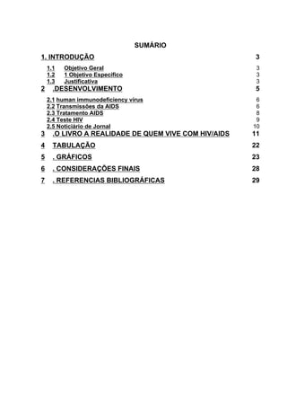 SUMÁRIO
1. INTRODUÇÃO 3
1.1 Objetivo Geral 3
1.2 1 Objetivo Específico 3
1.3 Justificativa 3
2 .DESENVOLVIMENTO 5
2.1 human immunodeficiency vírus 6
2.2 Transmissões da AIDS 6
2.3 Tratamento AIDS 8
2.4 Teste HIV 9
2.5 Noticiário de Jornal 10
3 .O LIVRO A REALIDADE DE QUEM VIVE COM HIV/AIDS 11
4 TABULAÇÃO 22
5 . GRÁFICOS 23
6 . CONSIDERAÇÕES FINAIS 28
7 . REFERENCIAS BIBLIOGRÁFICAS 29
 