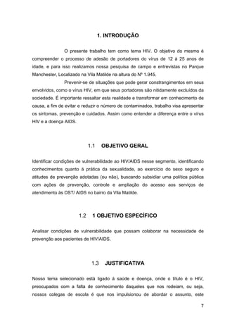 7
1. INTRODUÇÃO
O  presente  trabalho  tem  como  tema  HIV.  O  objetivo  do  mesmo  é 
compreender  o  processo  de  adesão  de  portadores  do  vírus  de  12  à  25  anos  de 
idade,  e  para  isso  realizamos  nossa  pesquisa  de  campo  e  entrevistas  no  Parque 
Manchester, Localizado na Vila Matilde na altura do Nº 1.945. 
Prevenir­se de situações que pode gerar constrangimentos em seus 
envolvidos, como o vírus HIV, em que seus portadores são nitidamente excluídos da 
sociedade. É importante ressaltar esta realidade e transformar em conhecimento de 
causa, a fim de evitar e reduzir o número de contaminados, trabalho visa apresentar 
os sintomas, prevenção e cuidados. Assim como entender a diferença entre o vírus 
HIV e a doença AIDS.  
1.1 OBJETIVO GERAL
Identificar condições de vulnerabilidade ao HIV/AIDS nesse segmento, identificando 
conhecimentos  quanto  à  prática  da  sexualidade,  ao  exercício  do  sexo  seguro  e 
atitudes de prevenção adotadas (ou não), buscando subsidiar uma política pública 
com  ações  de  prevenção,  controle  e  ampliação  do  acesso  aos  serviços  de 
atendimento às DST/ AIDS no bairro da Vila Matilde.
1.2 1 OBJETIVO ESPECÍFICO
Analisar  condições  de  vulnerabilidade  que  possam  colaborar  na  necessidade  de 
prevenção aos pacientes de HIV/AIDS.
1.3 JUSTIFICATIVA
Nosso  tema  selecionado  está  ligado  á  saúde  e  doença,  onde  o  título  é  o  HIV, 
preocupados  com  a  falta  de  conhecimento  daqueles  que  nos  rodeiam,  ou  seja, 
nossos  colegas  de  escola  é  que  nos  impulsionou  de  abordar  o  assunto,  este 
 