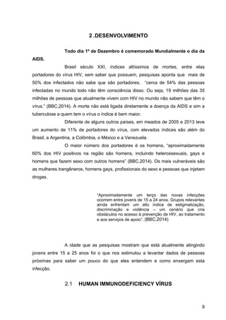 9
2 .DESENVOLVIMENTO
Todo dia 1º de Dezembro é comemorado Mundialmente o dia da 
AIDS.
Brasil  século  XXI,  índices  altíssimos  de  mortes,  entre  elas 
portadores do vírus HIV, sem saber que possuem, pesquisas aponta que  mais de 
50%  dos  infectados  não  sabe  que  são  portadores,    “cerca  de  54%  das  pessoas 
infectadas no mundo todo não têm consciência disso. Ou seja, 19 milhões das 35 
milhões de pessoas que atualmente vivem com HIV no mundo não sabem que têm o 
vírus.” (BBC,2014). A morte não está ligada diretamente a doença da AIDS e sim a 
tuberculose a quem tem o vírus o índice é bem maior.
Diferente de alguns outros países, em meados de 2005 e 2013 teve 
um  aumento  de  11%  de  portadores  do  vírus,  com  elevados  índices  são  além  do 
Brasil, a Argentina, a Colômbia, o México e a Venezuela. 
O  maior  número  dos  portadores  é  os  homens,  “aproximadamente 
60%  dos  HIV  positivos  na  região  são  homens,  incluindo  heterossexuais,  gays  e 
homens que fazem sexo com outros homens” (BBC,2014). Os mais vulneráveis são 
as mulheres trangêneros, homens gays, profissionais do sexo e pessoas que injetam 
drogas.
 
“Aproximadamente  um  terço  das  novas  infecções 
ocorrem entre jovens de 15 a 24 anos. Grupos relevantes 
ainda  enfrentam  um  alto  índice  de  estigmatização, 
discriminação  e  violência  –  um  cenário  que  cria 
obstáculos no acesso à prevenção de HIV, ao tratamento 
e aos serviços de apoio”. (BBC,2014)
A  idade  que  as  pesquisas  mostram  que  está  atualmente  atingindo 
jovens  entre  15  a  25  anos  foi  o  que  nos  estimulou  a  levantar  dados  de  pessoas 
próximas  para  saber  um  pouco  do  que  eles  entendem  e  como  enxergam  esta 
infecção. 
2.1 HUMAN IMMUNODEFICIENCY VÍRUS
 