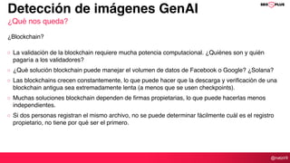 @natzir9
La validación de la blockchain requiere mucha potencia computacional. ¿Quiénes son y quién
pagaría a los validadores?
¿Qué solución blockchain puede manejar el volumen de datos de Facebook o Google? ¿Solana?
Las blockchains crecen constantemente, lo que puede hacer que la descarga y verificación de una
blockchain antigua sea extremadamente lenta (a menos que se usen checkpoints).
Muchas soluciones blockchain dependen de firmas propietarias, lo que puede hacerlas menos
independientes.
Si dos personas registran el mismo archivo, no se puede determinar fácilmente cuál es el registro
propietario, no tiene por qué ser el primero.
Detección de imágenes GenAI
¿Qué nos queda?
¿Blockchain?
 