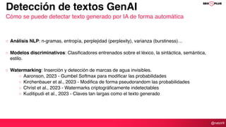 @natzir9
Análisis NLP: n-gramas, entropía, perplejidad (perplexity), varianza (burstiness)…
Modelos discriminativos: Clasificadores entrenados sobre el léxico, la sintáctica, semántica,
estilo.
Watermarking: Inserción y detección de marcas de agua invisibles.
Aaronson, 2023 - Gumbel Softmax para modificar las probabilidades
Kirchenbauer et al., 2023 - Modifica de forma pseudorandom las probabilidades
Christ et al., 2023 - Watermarks criptográficamente indetectables
Kuditipudi et al., 2023 - Claves tan largas como el texto generado
Detección de textos GenAI
Cómo se puede detectar texto generado por IA de forma automática
 