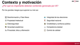@natzir9
📰 Desinformación y Fake News
© Propiedad Intelectual
🔒 Ciberseguridad
📚 Veracidad académica
📢 Privacidad, ética y difamación
Contexto y motivación
¿Por qué es importante detectar contenido generado por IA?
Por los grandes riesgos que suponen su mal uso
🗳 Integridad de las elecciones
🛡 Seguridad nacional
🏛 Credibilidad y confianza pública
⚖ Competencia desleal
📋 Control de calidad
 