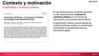 @natzir9
Contexto y motivación
Credibilidad y confianza pública
Marchal, Nahema et al. “Generative AI Misuse: A Taxonomy of Tactics and Insights from Real-World Data.” ArXiv abs/2406.13843 (2024)
El uso de GenAI para manipular opiniones
y crear desinformación erosiona la
confianza pública en las fuentes de
información y los procesos democráticos.
La generación masiva y personalizada de
contenido dificulta verificar su autenticidad,
aumentando el escepticismo hacia la
información digital.
 